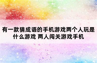 有一款猜成语的手机游戏两个人玩是什么游戏 两人闯关游戏手机